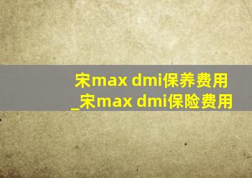 宋max dmi保养费用_宋max dmi保险费用